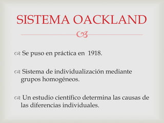 
 Se puso en práctica en 1918.
 Sistema de individualización mediante
grupos homogéneos.
 Un estudio científico determina las causas de
las diferencias individuales.
SISTEMA OACKLAND
 