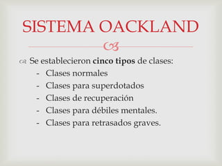 
 Se establecieron cinco tipos de clases:
- Clases normales
- Clases para superdotados
- Clases de recuperación
- Clases para débiles mentales.
- Clases para retrasados graves.
SISTEMA OACKLAND
 