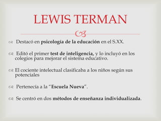 
 Destacó en psicología de la educación en el S.XX.
 Editó el primer test de inteligencia, y lo incluyó en los
colegios para mejorar el sistema educativo.
 El cociente intelectual clasificaba a los niños según sus
potenciales
 Pertenecía a la “Escuela Nueva”.
 Se centró en dos métodos de enseñanza individualizada.
LEWIS TERMAN
 
