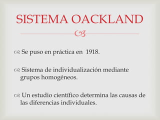 
 Se puso en práctica en 1918.
 Sistema de individualización mediante
grupos homogéneos.
 Un estudio científico determina las causas de
las diferencias individuales.
SISTEMA OACKLAND
 