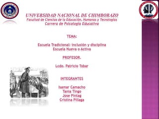 UNIVERSIDAD NACIONAL DE CHIMBORAZO
Facultad de Ciencias de la Educación, Humanas y Tecnologías
Carrera de Psicología Educativa
TEMA:
Escuela Tradicional: inclusión y disciplina
Escuela Nueva o Activa
PROFESOR.
Lcdo. Patricio Tobar
INTEGRANTES
Isamar Camacho
Tania Tingo
Jose Pintag
Cristina Pillaga
 