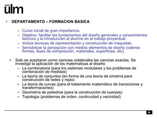 Curso inicial de gran importancia. Objetivo: facilitar los fundamentos del diseño generales y conocimientos teoricos y la introducción al alumno en el trabajo proyectual. Incluia tecnicas de representación y construcción de maquetas. Sensibilizar la percepción con medios elementos de diseño (colores formas, leyes de composición, materiales, superficies, etc). Solo se aceptaron como ciencias colaterales las ciencias exactas. Se investigó la aplicación de las matematicas al diseño: La combinatoria (para los sistemas modulares y los problemas de combinación de medidas) La teoría de conjuntos (en forma de una teoria de simetría para construcción de redes y rejas) La teoría de curvas (para el tratamiento matemático de transiciones y transformaciones) Geometría de poliedros (para la construcción de cuerpos) Topologia (problemas de orden, continuidad y vecinidad) DEPARTAMENTO – FORMACION BASICA 