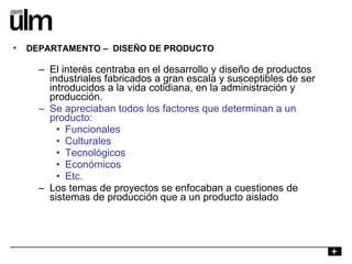 El interés centraba en el desarrollo y diseño de productos industriales fabricados a gran escala y susceptibles de ser introducidos a la vida cotidiana, en la administración y producción. Se apreciaban todos los factores que determinan a un producto: Funcionales Culturales Tecnológicos Económicos Etc. Los temas de proyectos se enfocaban a cuestiones de sistemas de producción que a un producto aislado DEPARTAMENTO –  DISEÑO DE PRODUCTO 