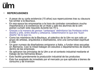 A pesar de su corta existencia (15 años) sus repercusiones tras su clausura fue similar a la Bauhaus. En esa epoca los empresarios a la hora de contratar concedieron mucha importanacia a la existencia de un titulo y solo los alumnos de la Ulm podían cumplir este requisito durante los 70´s. Gracias a la manera de pensar “cartesiana” delimitaron las fronteras entre diseño y arte, entre diseño y artesanía. Determinaron lo que era “buen diseño” de lo que no. Como los miembros de la Bauhaus, el colectivo de la Ulm no son solo un grupo de artistas, arquitectos o diseñadores, sino una comunidad espiritual y vital. Un gran numero de diseñadores emigraron a Italia, a fundar otras escuelas en Alemania. Casí la mitad trabajan en estudios o departamentos de diseño dentro de las empresas. Se aplicaron los principios de la Ulm a en el contexto industrial mediante el trabajo de los hermanos Braun. Esto facilitó grandemente la producción industrial de los productos Esto fue aceptado de inmediato por el mercado ya que aplicaba a bienes de consumo y de inversión REPERCUSIONES 