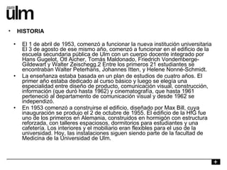 El 1 de abril de 1953, comenzó a funcionar la nueva institución universitaria El 3 de agosto de ese mismo año, comenzó a funcionar en el edificio de la escuela secundaria pública de Ulm con un cuerpo docente integrado por Hans Gugelot, Otl Aicher, Tomás Maldonado, Friedrich Vondemberge-Gildewart y Walter Zeischegg.2 Entre los primeros 21 estudiantes se encontraban Walter Peterhans, Johannes Itten, y Helene Nonné-Schmidt. La enseñanza estaba basada en un plan de estudios de cuatro años. El primer año estaba dedicado al curso básico y luego se elegía una especialidad entre diseño de producto, comunicación visual, construcción, información (que duró hasta 1962) y cinematografía, que hasta 1961 perteneció al departamento de comunicación visual y desde 1962 se independizó. En 1953 comenzó a construirse el edificio, diseñado por Max Bill, cuya inauguración se produjo el 2 de octubre de 1955. El edificio de la HfG fue uno de los primeros en Alemania, construidos en hormigón con estructura reforzada, con talleres espaciosos, dormitorios para estudiantes y una cafetería. Los interiores y el mobiliario eran flexibles para el uso de la universidad. Hoy, las instalaciones siguen siendo parte de la facultad de Medicina de la Universidad de Ulm. HISTORIA 