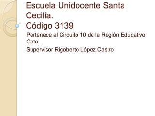 Escuela Unidocente Santa
Cecilia.
Código 3139
Pertenece al Circuito 10 de la Región Educativo
Coto.
Supervisor Rigoberto López Castro
 