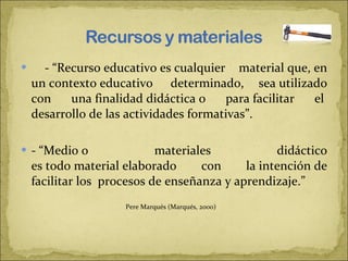 - “Recurso educativo es cualquier material que, en un contexto educativo  determinado, sea utilizado con una finalidad didáctica o para facilitar el  desarrollo de las actividades formativas”.    - “Medio o materiales didáctico es todo material elaborado con la intención de facilitar los  procesos de enseñanza y aprendizaje.”     Pere Marqués (Marqués, 2000)   
