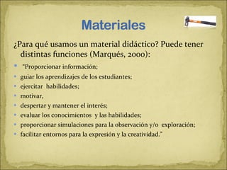 ¿Para qué usamos un material didáctico? Puede tener distintas funciones (Marqués, 2000):    “ Proporcionar información;  guiar los aprendizajes de los estudiantes;  ejercitar  habilidades;  motivar,  despertar y mantener el interés;  evaluar los conocimientos  y las habilidades;  proporcionar simulaciones para la observación y/o  exploración;  facilitar entornos para la expresión y la creatividad.”  