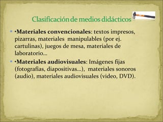 • Materiales convencionales : textos impresos, pizarras, materiales  manipulables (por ej. cartulinas), juegos de mesa, materiales de laboratorio…  • Materiales audiovisuales : Imágenes fijas (fotografías, diapositivas…),  materiales sonoros (audio), materiales audiovisuales (video, DVD).  