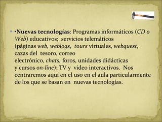 • Nuevas tecnologías : Programas informáticos ( CD o Web ) educativos;  servicios telemáticos (páginas  web, weblogs ,   tours  virtuales,  webquest , cazas del  tesoro, correo electrónico,  chats,  foros, unidades didácticas y cursos  on-line ); TV y  video interactivos.  Nos centraremos aquí en el uso en el aula particularmente de los que se basan en  nuevas tecnologías.  