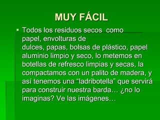 MUY FÁCILTodos los residuos secos  como papel, envolturas de dulces, papas, bolsas de plástico, papel aluminio limpio y seco, lo metemos en botellas de refresco limpias y secas, la compactamos con un palito de madera, y así tenemos una “ladribotella” que servirá para construir nuestra barda… ¿no lo imaginas? Ve las imágenes…