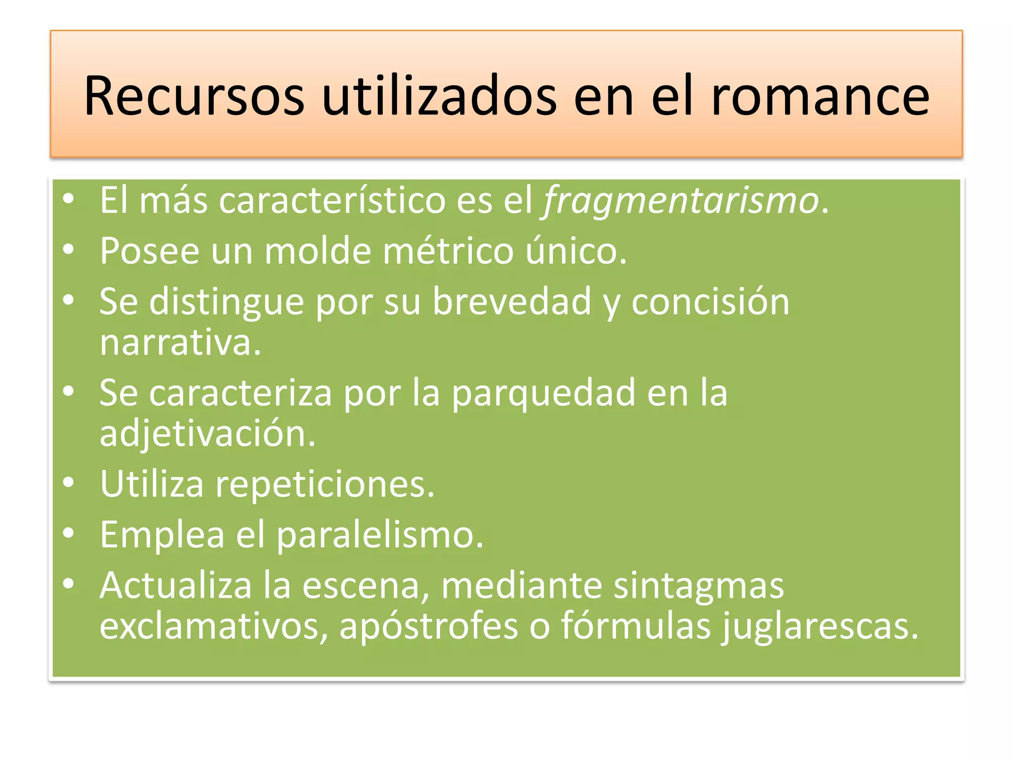 Recursos utilizados en el romanceEl más característico es el fragmentarismo.Posee un molde métrico único.Se distingue por su brevedad y concisión narrativa.Se caracteriza por la parquedad en la adjetivación.Utiliza repeticiones.Emplea el paralelismo.Actualiza la escena, mediante sintagmas exclamativos, apóstrofes o fórmulas juglarescas.