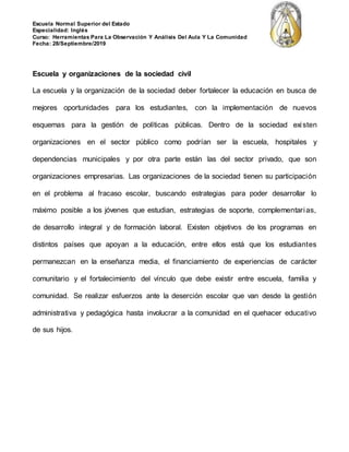 Escuela Normal Superior del Estado
Especialidad: Inglés
Curso: Herramientas Para La Observación Y Análisis Del Aula Y La Comunidad
Fecha: 28/Septiembre/2019
Escuela y organizaciones de la sociedad civil
La escuela y la organización de la sociedad deber fortalecer la educación en busca de
mejores oportunidades para los estudiantes, con la implementación de nuevos
esquemas para la gestión de políticas públicas. Dentro de la sociedad existen
organizaciones en el sector público como podrían ser la escuela, hospitales y
dependencias municipales y por otra parte están las del sector privado, que son
organizaciones empresarias. Las organizaciones de la sociedad tienen su participación
en el problema al fracaso escolar, buscando estrategias para poder desarrollar lo
máximo posible a los jóvenes que estudian, estrategias de soporte, complementarias,
de desarrollo integral y de formación laboral. Existen objetivos de los programas en
distintos países que apoyan a la educación, entre ellos está que los estudiantes
permanezcan en la enseñanza media, el financiamiento de experiencias de carácter
comunitario y el fortalecimiento del vínculo que debe existir entre escuela, familia y
comunidad. Se realizar esfuerzos ante la deserción escolar que van desde la gestión
administrativa y pedagógica hasta involucrar a la comunidad en el quehacer educativo
de sus hijos.
 