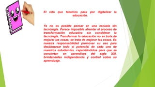El reto que tenemos pasa por digitalizar la
educación.
Ya no es posible pensar en una escuela sin
tecnología. Parece imposible afrontar el proceso de
transformación educativa sin considerar la
tecnología. Transformar la educación no se trata de
mejorar las cosas, se trata de mejorar las cosas. Es
nuestra responsabilidad promover su uso para
desbloquear todo el potencial de cada uno de
nuestros estudiantes, capacitándolos para que se
conviertan en aprendices del siglo XXI,
brindándoles independencia y control sobre su
aprendizaje.
 