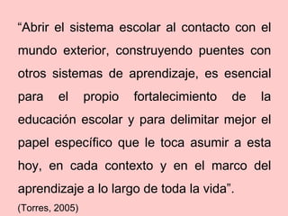 “Abrir el sistema escolar al contacto con el
mundo exterior, construyendo puentes con
otros sistemas de aprendizaje, es esencial
para     el      propio   fortalecimiento   de   la
educación escolar y para delimitar mejor el
papel específico que le toca asumir a esta
hoy, en cada contexto y en el marco del
aprendizaje a lo largo de toda la vida”.
(Torres, 2005)
 