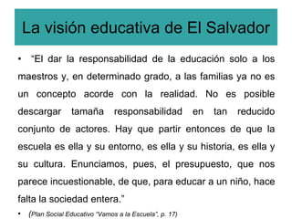 La visión educativa de El Salvador
•    “El dar la responsabilidad de la educación solo a los
maestros y, en determinado grado, a las familias ya no es
un concepto acorde con la realidad. No es posible
descargar        tamaña        responsabilidad          en   tan   reducido
conjunto de actores. Hay que partir entonces de que la
escuela es ella y su entorno, es ella y su historia, es ella y
su cultura. Enunciamos, pues, el presupuesto, que nos
parece incuestionable, de que, para educar a un niño, hace
falta la sociedad entera.”
• (Plan Social Educativo “Vamos a la Escuela”, p. 17)
 