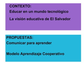CONTEXTO:
 Educar en un mundo tecnológico
 La visión educativa de El Salvador



PROPUESTAS:
Comunicar para aprender

Modelo Aprendizaje Cooperativo
 