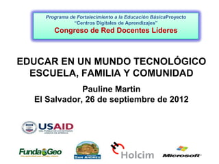 Programa de Fortalecimiento a la Educación BásicaProyecto
               “Centros Digitales de Aprendizajes”
       Congreso de Red Docentes Líderes



EDUCAR EN UN MUNDO TECNOLÓGICO
  ESCUELA, FAMILIA Y COMUNIDAD
              Pauline Martin
  El Salvador, 26 de septiembre de 2012
 