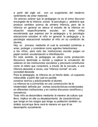 a partir del siglo xxI con un surgimiento del moderno 
sentimiento de amor maternal. 
Es preciso aclarar que la pedagogía no es el único discurso 
encargado de la infancia ,existe la psicología y pediatría que 
produce sentidos acerca de primera Infancia, pero de la 
infancia en general se aboca al estudio de la infancia en 
situación específicamente escolar, en tanto niñez 
escolarizada que expresa por la pedagogía y la psicología 
educacional estudian al niño en general; la pedagogía y la 
psicología educacional estudian al niño en su condición de 
alumno. 
Hay un proceso mediante el cual la sociedad comienza a 
amar, proteger y considerar como agentes heterónomos 
a los niños, para esto las instituciones escolar juegan un 
papel central: escolarización e infantilización. 
En este sentido, la pedagogía se ubica como producción 
discursiva destinada a normar y explicar la circulación de 
saberes en las instituciones escolares y precisará constituirse 
como el relato que conectará, a través de la escuela, a una 
infancia deseada a veces, una “infancia normal” en una 
sociedad deseada 
Para la pedagogía, la infancia es un hecho dado, un supuesto 
indiscutible a partir del cual es posible 
construir teórica y prácticamente al alumno. 
La infancia se a convertido en una construcción de la 
modernidad definida por ciertas características condensadas 
en diferentes instituciones y en ciertos discursos científicos y 
normativos. 
Todo niño se desarrollara mediante la manera de cultura que 
lleve, implica en ella su desplazamiento de características 
que tenga en los rasgos que tenga su población también su 
ámbito social que lleve será la manera en que él se 
desempeñe socialmente. 
 