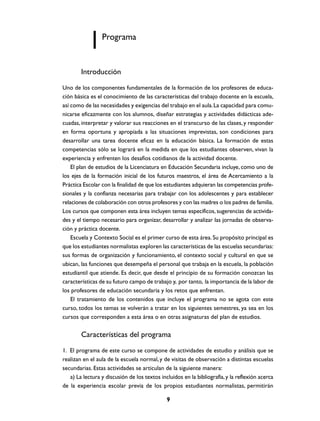 Programa


        Introducción
Uno de los componentes fundamentales de la formación de los profesores de educa-
ción básica es el conocimiento de las características del trabajo docente en la escuela,
así como de las necesidades y exigencias del trabajo en el aula. La capacidad para comu-
nicarse eficazmente con los alumnos, diseñar estrategias y actividades didácticas ade-
cuadas, interpretar y valorar sus reacciones en el transcurso de las clases, y responder
en forma oportuna y apropiada a las situaciones imprevistas, son condiciones para
desarrollar una tarea docente eficaz en la educación básica. La formación de estas
competencias sólo se logrará en la medida en que los estudiantes observen, vivan la
experiencia y enfrenten los desafíos cotidianos de la actividad docente.
    El plan de estudios de la Licenciatura en Educación Secundaria incluye, como uno de
los ejes de la formación inicial de los futuros maestros, el área de Acercamiento a la
Práctica Escolar con la finalidad de que los estudiantes adquieran las competencias profe-
sionales y la confianza necesarias para trabajar con los adolescentes y para establecer
relaciones de colaboración con otros profesores y con las madres o los padres de familia.
Los cursos que componen esta área incluyen temas específicos, sugerencias de activida-
des y el tiempo necesario para organizar, desarrollar y analizar las jornadas de observa-
ción y práctica docente.
    Escuela y Contexto Social es el primer curso de esta área. Su propósito principal es
que los estudiantes normalistas exploren las características de las escuelas secundarias:
sus formas de organización y funcionamiento, el contexto social y cultural en que se
ubican, las funciones que desempeña el personal que trabaja en la escuela, la población
estudiantil que atiende. Es decir, que desde el principio de su formación conozcan las
características de su futuro campo de trabajo y, por tanto, la importancia de la labor de
los profesores de educación secundaria y los retos que enfrentan.
    El tratamiento de los contenidos que incluye el programa no se agota con este
curso, todos los temas se volverán a tratar en los siguientes semestres, ya sea en los
cursos que corresponden a esta área o en otras asignaturas del plan de estudios.


        Características del programa
1. El programa de este curso se compone de actividades de estudio y análisis que se
realizan en el aula de la escuela normal, y de visitas de observación a distintas escuelas
secundarias. Estas actividades se articulan de la siguiente manera:
   a) La lectura y discusión de los textos incluidos en la bibliografía, y la reflexión acerca
de la experiencia escolar previa de los propios estudiantes normalistas, permitirán

                                              9
 