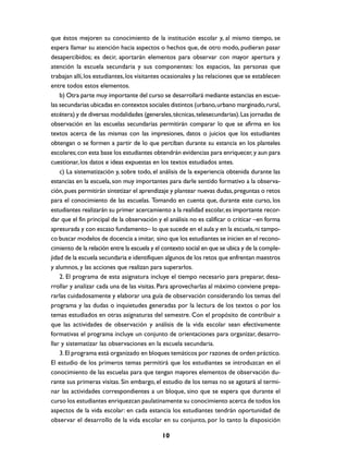 que éstos mejoren su conocimiento de la institución escolar y, al mismo tiempo, se
espera llamar su atención hacia aspectos o hechos que, de otro modo, pudieran pasar
desapercibidos; es decir, aportarán elementos para observar con mayor apertura y
atención la escuela secundaria y sus componentes: los espacios, las personas que
trabajan allí, los estudiantes, los visitantes ocasionales y las relaciones que se establecen
entre todos estos elementos.
    b) Otra parte muy importante del curso se desarrollará mediante estancias en escue-
las secundarias ubicadas en contextos sociales distintos (urbano, urbano marginado, rural,
etcétera) y de diversas modalidades (generales, técnicas, telesecundarias). Las jornadas de
observación en las escuelas secundarias permitirán comparar lo que se afirma en los
textos acerca de las mismas con las impresiones, datos o juicios que los estudiantes
obtengan o se formen a partir de lo que perciban durante su estancia en los planteles
escolares; con esta base los estudiantes obtendrán evidencias para enriquecer, y aun para
cuestionar, los datos e ideas expuestas en los textos estudiados antes.
    c) La sistematización y, sobre todo, el análisis de la experiencia obtenida durante las
estancias en la escuela, son muy importantes para darle sentido formativo a la observa-
ción, pues permitirán sintetizar el aprendizaje y plantear nuevas dudas, preguntas o retos
para el conocimiento de las escuelas. Tomando en cuenta que, durante este curso, los
estudiantes realizarán su primer acercamiento a la realidad escolar, es importante recor-
dar que el fin principal de la observación y el análisis no es calificar o criticar –en forma
apresurada y con escaso fundamento– lo que sucede en el aula y en la escuela, ni tampo-
co buscar modelos de docencia a imitar, sino que los estudiantes se inicien en el recono-
cimiento de la relación entre la escuela y el contexto social en que se ubica y de la comple-
jidad de la escuela secundaria e identifiquen algunos de los retos que enfrentan maestros
y alumnos, y las acciones que realizan para superarlos.
    2. El programa de esta asignatura incluye el tiempo necesario para preparar, desa-
rrollar y analizar cada una de las visitas. Para aprovecharlas al máximo conviene prepa-
rarlas cuidadosamente y elaborar una guía de observación considerando los temas del
programa y las dudas o inquietudes generadas por la lectura de los textos o por los
temas estudiados en otras asignaturas del semestre. Con el propósito de contribuir a
que las actividades de observación y análisis de la vida escolar sean efectivamente
formativas el programa incluye un conjunto de orientaciones para organizar, desarro-
llar y sistematizar las observaciones en la escuela secundaria.
    3. El programa está organizado en bloques temáticos por razones de orden práctico.
El estudio de los primeros temas permitirá que los estudiantes se introduzcan en el
conocimiento de las escuelas para que tengan mayores elementos de observación du-
rante sus primeras visitas. Sin embargo, el estudio de los temas no se agotará al termi-
nar las actividades correspondientes a un bloque, sino que se espera que durante el
curso los estudiantes enriquezcan paulatinamente su conocimiento acerca de todos los
aspectos de la vida escolar: en cada estancia los estudiantes tendrán oportunidad de
observar el desarrollo de la vida escolar en su conjunto, por lo tanto la disposición

                                             10
 