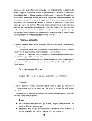 escuelas, al uso y aprovechamiento del tiempo, y a la utilización de las instalaciones del
plantel. Una parte fundamental de este bloque se dedicará a conocer las formas más
comunes de trabajo en el aula y sus efectos en la formación y motivación de los alumnos
de secundaria. Finalmente, reconocerán que las secundarias, independientemente del
contexto en que estén ubicadas, se distinguen unas de otras por su organización y fun-
cionamiento, aspectos que influyen a su vez en la calidad de la enseñanza y de los apren-
dizajes que logran los alumnos. Asimismo continuarán estudiando las expectativas y
opiniones que los adolescentes tienen en relación con sus maestros y la propia escuela.
    Por último, se presenta una actividad de cierre del curso cuyo propósito es recapi-
tular las experiencias obtenidas por los estudiantes para que comparen sus concepcio-
nes iniciales con el aprendizaje logrado al final del semestre.

        Propósitos generales
Al estudiar los temas y realizar las actividades propuestas durante el curso se espera
que los alumnos:
    1. Conozcan diversas escuelas secundarias e identifiquen algunas de sus caracterís-
ticas, formas de organización y el contexto social donde se ubican.
    2. Reconozcan a los actores de la escuela, algunas de las funciones que desempeñan
y las relaciones que establecen entre ellos.
    3. Identifiquen la importancia que la escuela secundaria tiene para los adolescentes
y para la comunidad en que se ubica, así como la influencia del medio social en el
trabajo escolar.

        Organización por bloques

        Bloque I. La vida en la escuela secundaria y su entorno

        Propósitos
Al estudiar los temas y realizar las actividades propuestas se espera que los alumnos:
    1. Identifiquen y analicen los rasgos que caracterizan la vida escolar en la escuela
secundaria.
    2. Distingan, en forma inicial, la influencia que ejerce el contexto social y cultural en
la escuela y en el trabajo docente.

        Temas
    •   Las características de la escuela: tipo de aulas, equipo, anexos escolares, nú-
        mero de alumnos y de maestros.
    •   Los actores de la escuela (maestros, alumnos, directivos, padres de familia); el
        tipo de actividades que realizan y las relaciones que establecen.

                                             12
 