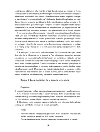 personas que laboran en ella, describir el tipo de actividades que realizan, la forma
como lo hacen, las dificultades que enfrentan para realizarlas, el modo como se apoyan
o interfieren mutuamente para cumplir con su cometido. Con este propósito, se sugie-
re leer el texto “La organización formal”, de Etelvina Sandoval. Para finalizar, los estu-
diantes elaboran un escrito que dé cuenta de las actividades que realizan los actores de
la escuela secundaria que visitaron y las comparan con otros casos comentados por sus
compañeros; si es posible, analizan cuáles son las condiciones (de organización, de tra-
bajo, materiales) que permiten o impiden a cada quien cumplir con la función asignada.
    4. Las características del entorno social y cultural; la presencia de la escuela en la comu-
nidad. Con esta actividad los estudiantes normalistas analizarán las características
del medio en el que se ubica la escuela que visitaron. Se espera que obtengan conclu-
siones acerca de las maneras en las que se manifiestan en la vida escolar las condicio-
nes sociales y culturales del entorno social. Como parte de esta actividad se indaga-
rá el valor y la importancia que la escuela secundaria tiene para los miembros de la
comunidad.
    5. Actividad final. Los estudiantes realizarán una descripción acerca de cómo perciben el
desarrollo de la vida escolar en la secundaria. Para ello pueden aprovechar las notas
producto de sus observaciones, los textos leídos y los comentarios realizados por sus
compañeros. También este texto debe conservarse porque será de utilidad al trabajar los
temas de los bloques siguientes. Es importante advertir a los alumnos que algunos de
los aspectos comentados hasta el momento serán nuevamente motivo de observación
más adelante, pero con la diferencia de que visitarán escuelas de otros contextos sociales
y contarán con más elementos para el análisis. Además, con las visitas tendrán mayor
sentido las lecturas, los comentarios y los debates sostenidos en el aula.


        Bloque II. Los estudiantes de la escuela secundaria

        Propósitos
Al estudiar los temas y realizar las actividades propuestas se espera que los alumnos:
   1. Se inicien en el conocimiento de las características de los estudiantes de educa-
ción secundaria, y conozcan sus opiniones respecto a la escuela, los estudios que reali-
zan y las relaciones que establecen con sus compañeros y maestros.
   2. Identifiquen cómo participan los padres de familia en la educación de los adoles-
centes y qué actividades promueve la escuela con ese fin.

        Temas
    •    Intereses, actitudes y expectativas personales de los estudiantes vinculadas a la
         escuela secundaria. Valoración de la escuela secundaria.
    •    Formas de relación entre alumnos, maestros y otros actores de la escuela.


                                              14
 
