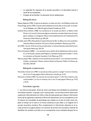 •    La capacidad de respuesta de la escuela secundaria a la diversidad cultural y
         social de los estudiantes.
    •    El apoyo de las familias a la educación de los adolescentes.

         Bibliografía básica
Estévez, Alejandro (1999), “A años luz de distancia”, en ¿Cómo ves?, año 1, núm 8, México, UNAM, p.18.
Funes Artiaga, Jaume (1995), “Cuando toda la adolescencia ha de caber en la escuela”, en Cuader-
         nos de Pedagogía, núm. 238, julio-agosto, España, Fontalba, pp. 32-34.
Sandoval Flores, Etelvina (1998), “Los estudiantes en la escuela secundaria”, en Beatriz Calvo
         Pontón et al. (coords.), Nuevos paradigmas; compromisos renovados. Experiencias de investi-
         gación cualitativa en investigación, México, Universidad Autónoma de Ciudad Juárez/The
         University of New Mexico, pp. 205-224.
Sarukhán, José (1991),“Recordando al maestro Antonio Carrillo”, en Básica, núm. cero, noviembre-
         diciembre, México, Fundación SNTE para la Cultura del Maestro Mexicano, pp. 53-54.
SEP (1999), “Lección 19. El camino hacia la edad adulta”, en Ciencias Naturales y Desarrollo Humano.
         Sexto grado, México, pp. 120-129.
Torres, Concepción (2000), “... y en secundaria voy. La opinión de los adolescentes sobre su escue-
         la”, en SEP, Escuela y contexto social. Programa y materiales de apoyo para el estudio. 1er semes-
         tre. Licenciatura en Educación Secundaria, 2a ed., México, pp. 47-51.
Valencia, Jorge (1996), “¿Quiénes son los estudiantes de secundaria?”, en La educación secundaria.
         Cambios y perspectivas, Oaxaca, Instituto Estatal de Educación Pública de Oaxaca, pp.
         223-230 y 244-247.

         Bibliografía complementaria
Hernández, Cristina et al. (1987),“La escuela secundaria, ¿premio o castigo?” en Cero en Conducta,
         año 2, núm. 9, mayo-agosto, México, Educación y Cambio, pp. 16-18.
Educación y Cambio (1987), “Los alumnos de secundaria opinan” y “¡Por favor, maestros, sean
         comprensibles!”, en Cero en Conducta, año 2, núm. 9, mayo-agosto, México, pp. 19-22
         y 23-25.

         Actividades sugeridas
1. Los niños de sexto grado. Antes de iniciar este bloque de actividades los estudiantes
normalistas visitarán –en grupo o por cuenta propia– una escuela primaria, observarán
y platicarán informalmente con niños y niñas de sexto grado, para obtener información
acerca de las siguientes cuestiones: la forma de relacionarse con sus compañeros y con
el maestro, las actividades de aprendizaje que realizan en el aula, el modo como em-
plean el tiempo (en el aula, en el recreo, etcétera), lo que saben y se imaginan de la
escuela secundaria, etcétera. Para complementar la información obtenida en la es-
cuela primaria se sugiere platicar con alumnos de primero de secundaria, tratando de
identificar los cambios ocurridos en sus concepciones como resultado del paso de un

                                                   15
 