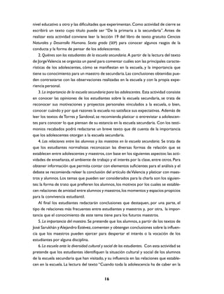 nivel educativo a otro y las dificultades que experimentan. Como actividad de cierre se
escribirá un texto cuyo título puede ser “De la primaria a la secundaria”. Antes de
realizar esta actividad conviene leer la lección 19 del libro de texto gratuito Ciencias
Naturales y Desarrollo Humano. Sexto grado (SEP) para conocer algunos rasgos de la
conducta y la forma de pensar de los adolescentes.
    2. Quiénes son los estudiantes de la escuela secundaria. A partir de la lectura del texto
de Jorge Valencia se organiza un panel para comentar cuáles son las principales caracte-
rísticas de los adolescentes, cómo se manifiestan en la escuela, y la importancia que
tiene su conocimiento para un maestro de secundaria. Las conclusiones obtenidas pue-
den contrastarse con las observaciones realizadas en la escuela y con la propia expe-
riencia personal.
    3. La importancia de la escuela secundaria para los adolescentes. Esta actividad consiste
en conocer las opiniones de los estudiantes sobre la escuela secundaria, se trata de
reconocer sus motivaciones y proyectos personales vinculados a la escuela, o bien,
conocer cuándo y por qué razones la escuela no satisface sus expectativas. Además de
leer los textos de Torres y Sandoval, se recomienda platicar o entrevistar a adolescen-
tes para conocer lo que piensan de su estancia en la escuela secundaria. Con los testi-
monios recabados podrá redactarse un breve texto que dé cuenta de la importancia
que los adolescentes otorgan a la escuela secundaria.
    4. Las relaciones entre los alumnos y los maestros en la escuela secundaria. Se trata de
que los estudiantes normalistas reconozcan las diversas formas de relación que se
establecen entre adolescentes y maestros, con base en los siguientes aspectos: las acti-
vidades de enseñanza, el ambiente de trabajo y el interés por la clase, entre otros. Para
obtener información que permita contar con elementos suficientes para el análisis y el
debate se recomienda releer la conclusión del artículo de Valencia y platicar con maes-
tros y alumnos. Los temas que pueden ser considerados para la charla son los siguien-
tes: la forma de trato que prefieren los alumnos, los motivos por los cuales se estable-
cen relaciones de amistad entre alumnos y maestros, los momentos y espacios propicios
para la convivencia estudiantil.
    Al final los estudiantes redactarán conclusiones que destaquen, por una parte, el
tipo de relaciones más frecuentes entre estudiantes y maestros y, por otra, la impor-
tancia que el conocimiento de este tema tiene para los futuros maestros.
    5. La importancia del maestro. Se pretende que los alumnos, a partir de los textos de
José Sarukhán y Alejandro Estévez, comenten y obtengan conclusiones sobre la influen-
cia que los maestros pueden ejercer para despertar el interés o la vocación de los
estudiantes por alguna disciplina.
    6. La escuela ante la diversidad cultural y social de los estudiantes. Con esta actividad se
pretende que los estudiantes identifiquen la situación cultural y social de los alumnos
de la escuela secundaria que han visitado, y su influencia en las relaciones que estable-
cen en la escuela. La lectura del texto “Cuando toda la adolescencia ha de caber en la


                                              16
 