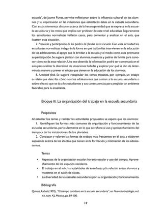 escuela”, de Jaume Funes, permite reflexionar sobre la influencia cultural de los alum-
nos y su repercusión en las relaciones que establecen éstos en la escuela secundaria.
Con estos elementos discuten acerca de la heterogeneidad que se expresa en la escue-
la secundaria y los retos que implica ser profesor de este nivel educativo. Seguramente
los estudiantes normalistas hallarán casos, para comentar y analizar en el aula, que
ilustren esta situación.
    7. Presencia y participación de los padres de familia en la escuela. Con esta actividad los
estudiantes normalistas indagarán la forma en que las familias intervienen en la educación
de los adolescentes, el apoyo que le brindan a la escuela y el modo como ésta promueve
su participación. Se sugiere platicar con alumnos, maestros y padres de familia para cono-
cer cómo se da esta relación. Una vez obtenida la información podrá ser comentada en el
aula para analizar la diversidad de situaciones halladas y explicar por qué se dan de deter-
minada manera y prever el efecto que tienen en la educación de los alumnos.
    8. Actividad final. Se sugiere recapitular los temas tratados, por ejemplo, un ensayo
o relato que describa cómo son los adolescentes que asisten a la escuela secundaria o
sobre el trato que se da a los estudiantes y sus consecuencias para propiciar un ambiente
favorable para la enseñanza.



        Bloque III. La organización del trabajo en la escuela secundaria

        Propósitos
Al estudiar los temas y realizar las actividades propuestas se espera que los alumnos:
   1. Identifiquen las formas más comunes de organización y funcionamiento de las
escuelas secundarias, particularmente en lo que se refiere al uso y aprovechamiento del
tiempo y de las instalaciones de los planteles.
   2. Conozcan y valoren las formas de trabajo más frecuentes en el aula, y elaboren
supuestos acerca de los efectos que tienen en la formación y motivación de los adoles-
centes.

        Temas
    •    Aspectos de la organización escolar: horario escolar y uso del tiempo. Aprove-
         chamiento de los espacios escolares.
    •    El trabajo en el aula: las actividades de enseñanza y la relación entre alumnos y
         maestros en el salón de clases.
    •    La diversidad de las escuelas secundarias por su organización y funcionamiento.

        Bibliografía
Quiroz, Rafael (1992), “El tiempo cotidiano en la escuela secundaria”, en Nueva Antropología, vol.
         XII, núm. 42, México, pp. 89-100.


                                               17
 