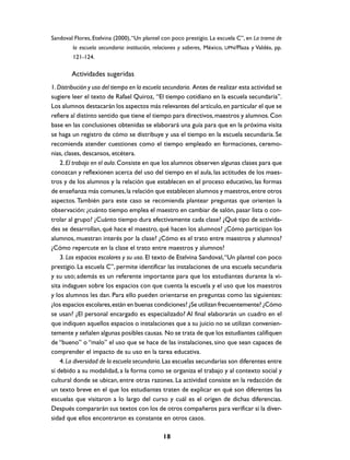 Sandoval Flores, Etelvina (2000), “Un plantel con poco prestigio. La escuela C”, en La trama de
        la escuela secundaria: institución, relaciones y saberes, México, UPN/Plaza y Valdés, pp.
        121-124.

        Actividades sugeridas
1. Distribución y uso del tiempo en la escuela secundaria. Antes de realizar esta actividad se
sugiere leer el texto de Rafael Quiroz, “El tiempo cotidiano en la escuela secundaria”.
Los alumnos destacarán los aspectos más relevantes del artículo, en particular el que se
refiere al distinto sentido que tiene el tiempo para directivos, maestros y alumnos. Con
base en las conclusiones obtenidas se elaborará una guía para que en la próxima visita
se haga un registro de cómo se distribuye y usa el tiempo en la escuela secundaria. Se
recomienda atender cuestiones como el tiempo empleado en formaciones, ceremo-
nias, clases, descansos, etcétera.
    2. El trabajo en el aula. Consiste en que los alumnos observen algunas clases para que
conozcan y reflexionen acerca del uso del tiempo en el aula, las actitudes de los maes-
tros y de los alumnos y la relación que establecen en el proceso educativo, las formas
de enseñanza más comunes, la relación que establecen alumnos y maestros, entre otros
aspectos. También para este caso se recomienda plantear preguntas que orienten la
observación: ¿cuánto tiempo emplea el maestro en cambiar de salón, pasar lista o con-
trolar al grupo? ¿Cuánto tiempo dura efectivamente cada clase? ¿Qué tipo de activida-
des se desarrollan, qué hace el maestro, qué hacen los alumnos? ¿Cómo participan los
alumnos, muestran interés por la clase? ¿Cómo es el trato entre maestros y alumnos?
¿Cómo repercute en la clase el trato entre maestros y alumnos?
    3. Los espacios escolares y su uso. El texto de Etelvina Sandoval, “Un plantel con poco
prestigio. La escuela C”, permite identificar las instalaciones de una escuela secundaria
y su uso; además es un referente importante para que los estudiantes durante la vi-
sita indaguen sobre los espacios con que cuenta la escuela y el uso que los maestros
y los alumnos les dan. Para ello pueden orientarse en preguntas como las siguientes:
¿los espacios escolares, están en buenas condiciones? ¿Se utilizan frecuentemente? ¿Cómo
se usan? ¿El personal encargado es especializado? Al final elaborarán un cuadro en el
que indiquen aquellos espacios o instalaciones que a su juicio no se utilizan convenien-
temente y señalen algunas posibles causas. No se trata de que los estudiantes califiquen
de “bueno” o “malo” el uso que se hace de las instalaciones, sino que sean capaces de
comprender el impacto de su uso en la tarea educativa.
    4. La diversidad de la escuela secundaria. Las escuelas secundarias son diferentes entre
sí debido a su modalidad, a la forma como se organiza el trabajo y al contexto social y
cultural donde se ubican, entre otras razones. La actividad consiste en la redacción de
un texto breve en el que los estudiantes traten de explicar en qué son diferentes las
escuelas que visitaron a lo largo del curso y cuál es el origen de dichas diferencias.
Después compararán sus textos con los de otros compañeros para verificar si la diver-
sidad que ellos encontraron es constante en otros casos.

                                              18
 