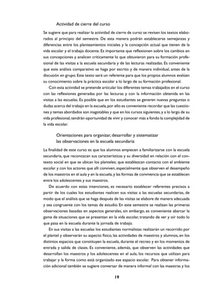 Actividad de cierre del curso
Se sugiere que para realizar la actividad de cierre de curso se revisen los textos elabo-
rados al principio del semestre. De esta manera podrán establecerse semejanzas y
diferencias entre los planteamientos iniciales y la concepción actual que tienen de la
vida escolar y el trabajo docente. Es importante que reflexionen sobre los cambios en
sus concepciones y analicen críticamente lo que obtuvieron para su formación profe-
sional de las visitas a la escuela secundaria y de las lecturas realizadas. Es conveniente
que este análisis comparativo se haga por escrito y de manera individual, antes de la
discusión en grupo. Este texto será un referente para que los propios alumnos evalúen
su conocimiento sobre la práctica escolar a lo largo de su formación profesional.
    Con esta actividad se pretende articular los diferentes temas trabajados en el curso
con las reflexiones generadas por las lecturas y con la información obtenida en las
visitas a las escuelas. Es posible que en los estudiantes se generen nuevas preguntas o
dudas acerca del trabajo en la escuela, por ello es conveniente recordar que las cuestio-
nes y temas abordados son inagotables y que en los cursos siguientes, y a lo largo de su
vida profesional, tendrán oportunidad de vivir y conocer más a fondo la complejidad de
la vida escolar.

       Orientaciones para organizar, desarrollar y sistematizar
       las observaciones en la escuela secundaria
La finalidad de este curso es que los alumnos empiecen a familiarizarse con la escuela
secundaria, que reconozcan sus características y su diversidad en relación con el con-
texto social en que se ubican los planteles; que establezcan contacto con el ambiente
escolar y con los actores que allí conviven, especialmente que observen el desempeño
de los maestros en el aula y en la escuela, y las formas de convivencia que se establecen
entre los adolescentes y sus maestros.
    De acuerdo con estas intenciones, es necesario establecer referentes precisos a
partir de los cuales los estudiantes realicen sus visitas a las escuelas secundarias, de
modo que el análisis que se haga después de las visitas se elabore de manera adecuada
y sea congruente con los temas de estudio. En este semestre se realizan las primeras
observaciones basadas en aspectos generales, sin embargo, es conveniente abarcar la
gama de situaciones que se presentan en la vida escolar, tratando de ver y oír todo lo
que pasa en la escuela durante la jornada de trabajo.
    En sus visitas a las escuelas los estudiantes normalistas realizarán un recorrido por
el plantel y observarán su aspecto físico, las actividades de maestros y alumnos, en los
distintos espacios que constituyen la escuela, durante el recreo y en los momentos de
entrada y salida de clases. Es conveniente, además, que observen las actividades que
desarrollan los maestros y los adolescentes en el aula, los recursos que utilizan para
trabajar y la forma como está organizado ese espacio escolar. Para obtener informa-
ción adicional también se sugiere conversar de manera informal con las maestras y los

                                           19
 