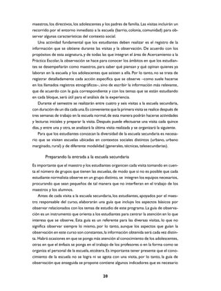 maestros, los directivos, los adolescentes y los padres de familia. Las visitas incluirán un
recorrido por el entorno inmediato a la escuela (barrio, colonia, comunidad) para ob-
servar algunas características del contexto social.
    Una actividad fundamental que los estudiantes deben realizar es el registro de la
información que se obtiene durante las visitas y la observación. De acuerdo con los
propósitos de esta asignatura, y de todas las que integran el área de Acercamiento a la
Práctica Escolar, la observación se hace para conocer los ámbitos en que los estudian-
tes se desempeñarán como maestros, para saber qué piensan y qué opinan quienes ya
laboran en la escuela y los adolescentes que asisten a ella. Por lo tanto, no se trata de
registrar detalladamente cada acción específica que se observe –como suele hacerse
en los llamados registros etnográficos–, sino de escribir la información más relevante,
que de acuerdo con la guía correspondiente y con los temas que se están estudiando
en cada bloque, será útil para el análisis de la experiencia.
    Durante el semestre se realizarán entre cuatro y seis visitas a la escuela secundaria,
con duración de un día cada una. Es conveniente que la primera visita se realice después de
tres semanas de trabajo en la escuela normal, de esta manera podrán hacerse actividades
y lecturas iniciales y preparar la visita. Después puede efectuarse una visita cada quince
días, y entre una y otra, se analizará la última visita realizada y se organizará la siguiente.
    Para que los estudiantes conozcan la diversidad de la escuela secundaria es necesa-
rio que se visiten escuelas ubicadas en contextos sociales distintos (urbano, urbano
marginado, rural) y de diferente modalidad (generales, técnicas, telesecundarias).

        Preparando la entrada a la escuela secundaria
Es importante que el maestro y los estudiantes organicen cada visita tomando en cuen-
ta el número de grupos que tienen las escuelas, de modo que si no es posible que cada
estudiante normalista observe en un grupo distinto, se integren los equipos necesarios,
procurando que sean pequeños de tal manera que no interfieran en el trabajo de los
maestros y los alumnos.
    Antes de cada visita a la escuela secundaria, los estudiantes, apoyados por el maes-
tro responsable del curso, elaborarán una guía que incluya los aspectos básicos por
observar relacionados con los temas de estudio de este programa. La guía de observa-
ción es un instrumento que orienta a los estudiantes para centrar la atención en lo que
interesa que se observe. Esta guía es un referente para las diversas visitas, lo que no
significa observar siempre lo mismo, por lo tanto, aunque los aspectos que guían la
observación en este curso son constantes, la información obtenida será cada vez distin-
ta. Habrá ocasiones en que se ponga más atención al conocimiento de los adolescentes,
otras en que el énfasis se ponga en el trabajo de los profesores o en la forma como se
organiza el personal de la escuela, etcétera. Es importante tener presente que el cono-
cimiento de la escuela no se logra ni se agota con una visita, por lo tanto, la guía de
observación que enseguida se propone contiene algunos indicadores que es necesario


                                              20
 