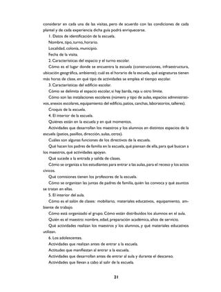considerar en cada una de las visitas, pero de acuerdo con las condiciones de cada
plantel y de cada experiencia dicha guía podrá enriquecerse.
    1. Datos de identificación de la escuela.
    Nombre, tipo, turno, horario.
    Localidad, colonia, municipio.
    Fecha de la visita.
    2. Características del espacio y el turno escolar.
    Cómo es el lugar donde se encuentra la escuela (construcciones, infraestructura,
ubicación geográfica, ambiente); cuál es el horario de la escuela, qué asignaturas tienen
más horas de clase, en qué tipo de actividades se emplea el tiempo escolar.
    3. Características del edificio escolar.
    Cómo se delimita el espacio escolar, si hay barda, reja u otro límite.
    Cómo son las instalaciones escolares (número y tipo de aulas, espacios administrati-
vos, anexos escolares, equipamiento del edificio, patios, canchas, laboratorios, talleres).
    Croquis de la escuela.
    4. El interior de la escuela.
    Quiénes están en la escuela y en qué momentos.
    Actividades que desarrollan los maestros y los alumnos en distintos espacios de la
escuela (patios, pasillos, dirección, aulas, otros).
    Cuáles son algunas funciones de los directivos de la escuela.
    Qué hacen los padres de familia en la escuela, qué piensan de ella, para qué buscan a
los maestros, qué actividades apoyan.
    Qué sucede a la entrada y salida de clases.
    Cómo se organiza a los estudiantes para entrar a las aulas, para el receso y los actos
cívicos.
    Qué comisiones tienen los profesores de la escuela.
    Cómo se organizan las juntas de padres de familia, quién las convoca y qué asuntos
se tratan en ellas.
    5. El interior del aula.
    Cómo es el salón de clases: mobiliario, materiales educativos, equipamiento, am-
biente de trabajo.
    Cómo está organizado el grupo. Cómo están distribuidos los alumnos en el aula.
    Quién es el maestro: nombre, edad, preparación académica, años de servicio.
    Qué actividades realizan los maestros y los alumnos, y qué materiales educativos
utilizan.
    6. Los adolescentes.
    Actividades que realizan antes de entrar a la escuela.
    Actitudes que manifiestan al entrar a la escuela.
    Actividades que desarrollan antes de entrar al aula y durante el descanso.
    Actividades que llevan a cabo al salir de la escuela.


                                            21
 