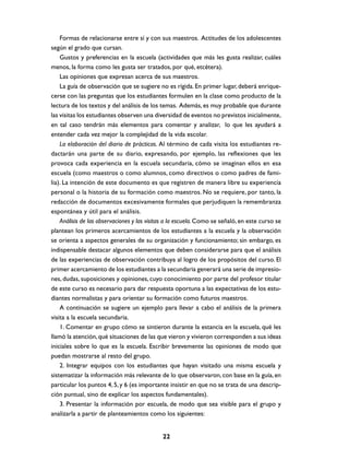 Formas de relacionarse entre sí y con sus maestros. Actitudes de los adolescentes
según el grado que cursan.
    Gustos y preferencias en la escuela (actividades que más les gusta realizar, cuáles
menos, la forma como les gusta ser tratados, por qué, etcétera).
    Las opiniones que expresan acerca de sus maestros.
    La guía de observación que se sugiere no es rígida. En primer lugar, deberá enrique-
cerse con las preguntas que los estudiantes formulen en la clase como producto de la
lectura de los textos y del análisis de los temas. Además, es muy probable que durante
las visitas los estudiantes observen una diversidad de eventos no previstos inicialmente,
en tal caso tendrán más elementos para comentar y analizar, lo que les ayudará a
entender cada vez mejor la complejidad de la vida escolar.
    La elaboración del diario de prácticas. Al término de cada visita los estudiantes re-
dactarán una parte de su diario, expresando, por ejemplo, las reflexiones que les
provoca cada experiencia en la escuela secundaria, cómo se imaginan ellos en esa
escuela (como maestros o como alumnos, como directivos o como padres de fami-
lia). La intención de este documento es que registren de manera libre su experiencia
personal o la historia de su formación como maestros. No se requiere, por tanto, la
redacción de documentos excesivamente formales que perjudiquen la remembranza
espontánea y útil para el análisis.
    Análisis de las observaciones y las visitas a la escuela. Como se señaló, en este curso se
plantean los primeros acercamientos de los estudiantes a la escuela y la observación
se orienta a aspectos generales de su organización y funcionamiento; sin embargo, es
indispensable destacar algunos elementos que deben considerarse para que el análisis
de las experiencias de observación contribuya al logro de los propósitos del curso. El
primer acercamiento de los estudiantes a la secundaria generará una serie de impresio-
nes, dudas, suposiciones y opiniones, cuyo conocimiento por parte del profesor titular
de este curso es necesario para dar respuesta oportuna a las expectativas de los estu-
diantes normalistas y para orientar su formación como futuros maestros.
    A continuación se sugiere un ejemplo para llevar a cabo el análisis de la primera
visita a la escuela secundaria.
    1. Comentar en grupo cómo se sintieron durante la estancia en la escuela, qué les
llamó la atención, qué situaciones de las que vieron y vivieron corresponden a sus ideas
iniciales sobre lo que es la escuela. Escribir brevemente las opiniones de modo que
puedan mostrarse al resto del grupo.
    2. Integrar equipos con los estudiantes que hayan visitado una misma escuela y
sistematizar la información más relevante de lo que observaron, con base en la guía, en
particular los puntos 4, 5, y 6 (es importante insistir en que no se trata de una descrip-
ción puntual, sino de explicar los aspectos fundamentales).
    3. Presentar la información por escuela, de modo que sea visible para el grupo y
analizarla a partir de planteamientos como los siguientes:


                                             22
 