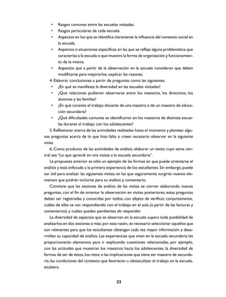 •     Rasgos comunes entre las escuelas visitadas.
    •     Rasgos particulares de cada escuela.
    •     Aspectos en los que se identifica claramente la influencia del contexto social en
          la escuela.
      • Aspectos o situaciones específicas en las que se refleja alguna problemática que
          caracteriza a la escuela o que muestra la forma de organización y funcionamien-
          to de la misma.
      • Aspectos que a partir de la observación en la escuela consideran que deben
          modificarse para mejorarlos; explicar las razones.
    4. Elaborar conclusiones a partir de preguntas como las siguientes:
      • ¿En qué se manifiesta la diversidad en las escuelas visitadas?
      • ¿Qué relaciones pudieron observarse entre los maestros, los directivos, los
          alumnos y las familias?
      • ¿En qué consiste el trabajo docente de una maestra o de un maestro de educa-
          ción secundaria?
      • ¿Qué dificultades comunes se identificaron en los maestros de distintas escue-
          las durante el trabajo con los adolescentes?
    5. Reflexionar acerca de las actividades realizadas hasta el momento y plantear algu-
nas preguntas acerca de lo que hizo falta o creen necesario observar en la siguiente
visita.
    6. Como producto de las actividades de análisis, elaborar un texto cuyo tema cen-
tral sea “Lo que aprendí en mis visitas a la escuela secundaria”.
    La propuesta anterior es sólo un ejemplo de las formas en que puede orientarse el
análisis y está enfocada a la primera experiencia de los estudiantes. Sin embargo, puede
ser útil para analizar las siguientes visitas, en las que seguramente surgirán nuevos ele-
mentos que podrán incluirse para su análisis y comentario.
    Conviene que las sesiones de análisis de las visitas se cierren elaborando nuevas
preguntas, con el fin de orientar la observación en visitas posteriores; estas preguntas
deben ser registradas y conocidas por todos, con objeto de verificar, conjuntamente,
cuáles de ellas se van respondiendo con el trabajo en el aula (a partir de las lecturas y
comentarios) y cuáles quedan pendientes de responder.
    La diversidad de aspectos que se observan en la escuela supera toda posibilidad de
analizarlos en dos sesiones o más; por esta razón, es necesario seleccionar aquellos que
son relevantes para que los estudiantes obtengan cada vez mayor información y desa-
rrollen su capacidad de análisis. Las experiencias que vivan en la escuela secundaria les
proporcionarán elementos para ir explicando cuestiones relacionadas, por ejemplo,
con las actitudes que muestran los maestros hacia los adolescentes, la diversidad de
formas de ser de éstos, los retos o las implicaciones que tiene ser maestro de secunda-
ria, las condiciones del contexto que favorecen u obstaculizan el trabajo en la escuela,
etcétera.


                                            23
 