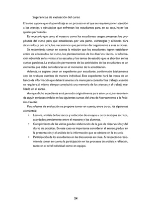 Sugerencias de evaluación del curso
El curso supone que el aprendizaje es un proceso en el que se requiere poner atención
a los avances y obstáculos que enfrentan los estudiantes para, en su caso, hacer los
ajustes pertinentes.
    Es necesario que tanto el maestro como los estudiantes tengan presentes los pro-
pósitos del curso para que establezcan, por una parte, .estrategias y acciones para
alcanzarlos y, por otra, los mecanismos que permitan dar seguimiento a esas acciones.
    Se recomienda tomar en cuenta la relación que los estudiantes logren establecer
entre los contenidos del curso, los planteamientos de los diversos textos, la informa-
ción obtenida en las visitas a las escuelas y los temas de estudio que se abordan en los
cursos paralelos. La evaluación permanente de las actividades de los estudiantes es un
elemento que debe considerarse en el momento de la acreditación.
    Además, se sugiere crear un expediente por estudiante, conformado básicamente
con los trabajos escritos de manera individual. Este expediente hará las veces de un
banco de información que deberá tenerse a la mano para consultar los trabajos cuando
se requiera; al mismo tiempo constituirá una memoria de los avances y el trabajo rea-
lizado en el curso.
    Aunque dicho expediente esté pensado originalmente para este curso, se recomien-
da seguir enriqueciéndolo en los siguientes cursos del área de Acercamiento a la Prác-
tica Escolar.
    Para efectos de evaluación se propone tomar en cuenta, entre otros, los siguientes
elementos:
     • Lectura, análisis de los textos y redacción de ensayos u otros trabajos escritos,
         acordados previamente entre el maestro y los alumnos.
     • Cumplimiento de las visitas guiadas: elaboración de la guía de observación y del
         diario de prácticas. En este caso es importante considerar el avance gradual en
         la presentación y el análisis de la información que se obtiene en la escuela.
     • Participación de los estudiantes en las discusiones en clase. Al respecto se reco-
         mienda tomar en cuenta la participación en los procesos de análisis y reflexión,
         tanto en el nivel individual como en equipo.




                                           24
 