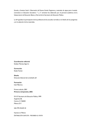 Escuela y Contexto Social • Observación del Proceso Escolar. Programas y materiales de apoyo para el estudio.
Licenciatura en Educación Secundaria. 1° y 2° semestres fue elaborado por el personal académico de la
Subsecretaría de Educación Básica y Normal de la Secretaría de Educación Pública.


La SEP agradece la participación de los profesores de las escuelas normales en el diseño de los programas
y en la selección de los materiales.




Coordinación editorial
Esteban Manteca Aguirre


Corrección
Rubén Fischer


Diseño
Dirección Editorial de la DGMyME, SEP


Formación
Inés P. Barrera


Primera edición, 2001
Primera reimpresión, 2002


D. R. © Secretaría de Educación Pública, 1999
Argentina 28,
Centro, C. P. 06020
México, D. F.


ISBN 970-18-6351-8


Impreso en México
DISTRIBUCIÓN GRATUITA - PROHIBIDA SU VENTA
 