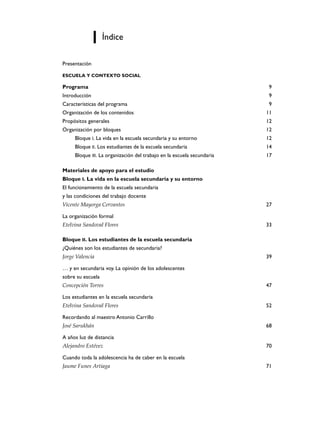 Índice

Presentación

ESCUELA Y CONTEXTO SOCIAL

Programa                                                                 9
Introducción                                                             9
Características del programa                                             9
Organización de los contenidos                                          11
Propósitos generales                                                    12
Organización por bloques                                                12
     Bloque I. La vida en la escuela secundaria y su entorno            12
     Bloque II. Los estudiantes de la escuela secundaria                14
     Bloque III. La organización del trabajo en la escuela secundaria   17

Materiales de apoyo para el estudio
Bloque I. La vida en la escuela secundaria y su entorno
El funcionamiento de la escuela secundaria
y las condiciones del trabajo docente
Vicente Mayorga Cervantes                                               27

La organización formal
Etelvina Sandoval Flores                                                33

Bloque II. Los estudiantes de la escuela secundaria
¿Quiénes son los estudiantes de secundaria?
Jorge Valencia                                                          39

… y en secundaria voy. La opinión de los adolescentes
sobre su escuela
Concepción Torres                                                       47

Los estudiantes en la escuela secundaria
Etelvina Sandoval Flores                                                52

Recordando al maestro Antonio Carrillo
José Sarukhán                                                           68

A años luz de distancia
Alejandro Estévez                                                       70

Cuando toda la adolescencia ha de caber en la escuela
Jaume Funes Artiaga                                                     71
 