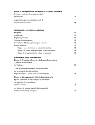 Bloque III. La organización del trabajo en la escuela secundaria
El tiempo cotidiano en la escuela secundaria
Rafael Quiroz                                                      75

Un plantel con poco prestigio. La escuela C
Etelvina Sandoval Flores                                           86



OBSERVACIÓN DEL PROCESO ESCOLAR
Programa                                                           91
Introducción                                                       91
Propósitos generales                                               91
Organización de contenidos                                         92
Orientaciones didácticas generales y de evaluación                 93
Bloques temáticos                                                  95
     Bloque I. Los estudiantes y las actividades escolares         95
     Bloque II. El trabajo del maestro de la escuela secundaria    98
     Bloque III. La organización del trabajo en la escuela         100

Materiales de apoyo para el estudio
Bloque II. El trabajo del maestro de la escuela secundaria
La aventura de ser maestro
José M. Esteve                                                     107

La vida de los adolescentes en la escuela secundaria:
una aproximación desde lo cotidiano
Angélica Gallegos, Eugenia Lucas y Vicente Mayorga                 115

Bloque III. La organización del trabajo en la escuela
Algunos significados de la escuela para los estudiantes
Las exigencias de los estudiantes
Etelvina Sandoval                                                  125

Los alumnos de secundaria ante la disciplina escolar
Ana Cristina Zubillaga Rodríguez                                   131
 