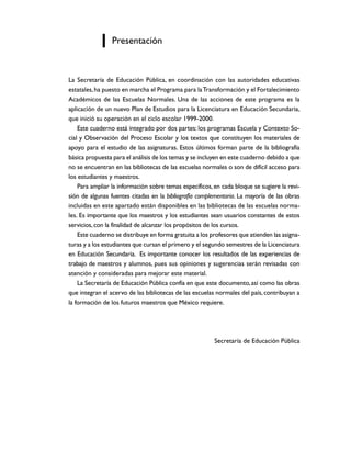 Presentación


La Secretaría de Educación Pública, en coordinación con las autoridades educativas
estatales, ha puesto en marcha el Programa para la Transformación y el Fortalecimiento
Académicos de las Escuelas Normales. Una de las acciones de este programa es la
aplicación de un nuevo Plan de Estudios para la Licenciatura en Educación Secundaria,
que inició su operación en el ciclo escolar 1999-2000.
    Este cuaderno está integrado por dos partes: los programas Escuela y Contexto So-
cial y Observación del Proceso Escolar y los textos que constituyen los materiales de
apoyo para el estudio de las asignaturas. Estos últimos forman parte de la bibliografía
básica propuesta para el análisis de los temas y se incluyen en este cuaderno debido a que
no se encuentran en las bibliotecas de las escuelas normales o son de difícil acceso para
los estudiantes y maestros.
    Para ampliar la información sobre temas específicos, en cada bloque se sugiere la revi-
sión de algunas fuentes citadas en la bibliografía complementaria. La mayoría de las obras
incluidas en este apartado están disponibles en las bibliotecas de las escuelas norma-
les. Es importante que los maestros y los estudiantes sean usuarios constantes de estos
servicios, con la finalidad de alcanzar los propósitos de los cursos.
    Este cuaderno se distribuye en forma gratuita a los profesores que atienden las asigna-
turas y a los estudiantes que cursan el primero y el segundo semestres de la Licenciatura
en Educación Secundaria. Es importante conocer los resultados de las experiencias de
trabajo de maestros y alumnos, pues sus opiniones y sugerencias serán revisadas con
atención y consideradas para mejorar este material.
    La Secretaría de Educación Pública confía en que este documento, así como las obras
que integran el acervo de las bibliotecas de las escuelas normales del país, contribuyan a
la formación de los futuros maestros que México requiere.




                                                         Secretaría de Educación Pública
 