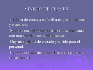 INICIO DE CLASES La hora de entrada es 6:50 a.m. para alumnos y maestros. Si no se cumple con el mismo se amonestara con una sanción respectivamente. Hay un registro de entrada y salida para el personal. En cada compartimiento el maestro espera a sus alumnos. 