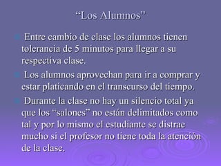 “ Los Alumnos” Entre cambio de clase los alumnos tienen tolerancia de 5 minutos para llegar a su respectiva clase. Los alumnos aprovechan para ir a comprar y estar platicando en el transcurso del tiempo. Durante la clase no hay un silencio total ya que los “salones” no están delimitados como tal y por lo mismo el estudiante se distrae mucho si el profesor no tiene toda la atención de la clase. 