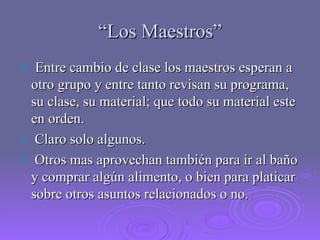 “ Los Maestros” Entre cambio de clase los maestros esperan a otro grupo y entre tanto revisan su programa, su clase, su material; que todo su material este en orden. Claro solo algunos. Otros mas aprovechan también para ir al baño y comprar algún alimento, o bien para platicar sobre otros asuntos relacionados o no. 