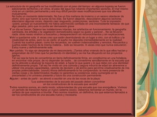 La estructura de mi geografía se fue modificando con el paso del tiempo: en algunos lugares se fueron
adicionando territorios y en otros, el paso del agua fue robando importantes sectores. El mar mismo
vivía en un cambio permanente y era muy difícil percibir esas modificaciones que nos alteraba
mutuamente.
No hubo un momento determinado. No fue un fría mañana de invierno o un sereno atardecer de
otoño: sino que fueron la suma de los días. Se fueron alejando, descuidaron algunos sectores,
silenciaron algunas voces, dejando caer resguardo, protecciones, sectores. Tuve la impresión
-pobre, porque yo nuevamente me había adormecido confiada en una inconsistente fantasía- de que
algo pasaba, pero que no podía ser demasiado grave
     Y un día se fueron. Dejaron las instalaciones intactas, los artefactos en funcionamiento, la geografía
cambiada, los árboles y la vegetación domesticados según su gusto y parecer... No se llevaron
nada: otras naves vinieron a buscarlos y desaparecieron sin reconocimientos y sin explicaciones.
     Volví a quedarme sola. A veces creo que están deambulando de un lugar a otro, con el bullicio y la
creatividad de antes, pero no es cierto: el sueño me deposita irremediablemente en la realidad.
Cuando los sueños pasan, como los recuerdos, se vuelven indemostrables y remotos. Recuerdos y
sueños están hechos de la misma materia... todo es recuerdo. A veces creo que nunca estuvieron.
Estoy nueva y definitivamente sola.
     Han partido. Yo sigo sin despertar de mi desconcierto. ¡Tantos años viviendo de lo que ellos hacían y
pregonaban de mí! Creo que fui perdiendo mi identidad y se me fue diluyendo en los proyectos
ajenos.
Tal vez sea la hora de convertirme en tierra definitivamente firme, en constituirme en una fortaleza,
en encontrar vida propia, de no depender de nadie... de convertirme sencillamente en la escuela que
se ha atrevido a alcanzar la mayoría de edad, a hacer lo que quiere y lo que debe con una identidad
definitivamente propia. Tal vez he vivido en una cómoda y segura minoría de edad sin atreverme a
utilizar mis propias capacidades, carente de decisión y de ánimo para servirme creativamente de mis
propias potencialidades. (xxxviii) Ahora definitivamente lo he comprendido: la mera presencia de
ciertas cosas y de determinados rituales no garantiza su existencia: estoy sumergida en la
precariedad y mi universo presente y futuro es una construcción permanente.
     Alguien - antes de partir - se atrevió a escribir en una de las rocas de la playa:
"Los sobrevivientes de la escuela del pasado deben convertirse
en los constructores de la escuela que vendrá".
     Todos nosotros somos, en cierto modo, sobrevivientes de una escuela que nos enorgullece. Vivimos
un período de transición hacia un nuevo sistema (xxxix). Debemos reinventar un mundo, sin la
certeza de que vayamos a triunfar. Pero somos nosotros, en definitiva, los que estamos llamados a
ser los constructores de una escuela nueva y necesaria.
 