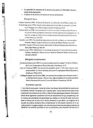 • 	 La  a.pacidad de respuesta de la escuela secundaria a la dlversidad cultural y
                   soc!.al de los estudiantes.
               • 	 EI apoyo de las familias a la educacl6n de los adolescentes .

                   Bibliografia basica

       Estev6z. Alejandro (1999). "A anos luz de dlstlncia", en lC6mo ves? num 8, Mexico, UNAM, p.IS.
       Funes Artlaga, Jaume (1995),"Cuando toda la adolescencla ha de caber en fa escuefa", en Cuader­
                   nos de Pedagogia. num. 238, julio-agosto, Espana. Fontalba, pp, 32-34.
      .~ Sandoval, Etelvina (f 998),"Los estudiantes en la escueia secundaria", en Beatriz Calvo Pont6n et
                   01. (coords.), Nuevas paradigmas; compromisos renovados. Experiencias de investigaci6n cua-       :>t:
                   IitatNa en investigacion. Mexico, Universidad Aut6noma de Ciudad JuarezlThe Univcnity
                    of New Mexico, pp. 205-224.
        Sarukhar., Jose (1991 ),"P.ecordando ai maestro Antonio Carrillo", en BOs;cQ. lIurn rero, no'tiembr~,
                    dlclembre, Mexico, ;:undac:on SNTE para la Cultura del    Ma~tro   MexlcMo, ~p. 53.54.
        SEP (1999). "leccl6n 19. EI camino hacla la edad adulta", en Gendas Naturales y Desarrollo Humano.
                    Sexto fTOdo, M~xlco. pp. 120·129.
      _Valpnc!:!. jorgp ( 1996). "lQulenes son Ius e:;tudlantes da secur.d~1 i:!~". en La "duclJc!6n se(.undaril1.
                    Ccmbios y perspectivas. Oaxaca. Instltuto t::.statal de Educad6n Publica de 03)Qca. pp.
                    223·230 Y2+4-247.

                    Bibliografla complementaria

       '.. H~mandez. Cristina et 01. (1987),"1.;. escuela secundarla, (ptemlo 0 castlgol" en ~ro e.' Conduao,
        '_.'
                     aflo 2. ni.m. 9, mayo-agosto. Mexico, Eduocl6n y Camblo. pp. 16-1 S.
         Cero en Conducu (f.987), "Los alumnos de'secundarla oplnan" y "jPor Ia'mr, maestros, sean
                        comprenslbles!", en (era en Conduda, al'o f. num. 9, mayo.agosto, Mexico. Educ.acl6n y
                        Camblo, pp. 19·22 y 23·25.
         Zublllaga R.odrlguez. Ana Cristina (1988), "Los alumnos de secundaria ante la dlsdplina escola/',

                                                         .
                        en Gabriela Yndan (comp.), rodo por hocer. Algunos problemas de /a eSOJeJo seamdarla,
                        Mexico. Pacronato SNTE para la Cuiwra del Maestro Mcxkano. pp. 150-182.

                        Actividades sugeridas
          I. Los nilios de sexto grado. Antes de Inlelar         ~ste   bloque de actlvld:ldes los estudiantes
          normallsw visitaran -en grupo 0 por cu'enta propla- una escuela prlmaria. observaran
          y platfcaran Informalmente con nlftos y nU'Ias de sexto grado,para'obtener Informad6n
          acerca de las slgulentes cuenlones: la forma de relacionarse con sus compafteros y con
                                                                            ,
          el maestro. las actlvldades de aprendlzale que reallzan en el aula, el modo como em­
           plean e1 tlemlJO (en el aula. en el recreo, etcetera). 10 que saben y se Imaglnan de la
           escuela secundarla. etcetera. Para complementar la Informacl6n obtenlda en la es­
           cuela prlmaria se suglere platlar con alumnos de prlmero de secundarla. tratando de
           l(lentlflUr los amblos ocurrldos en sus concepclones como resultado del paso de un

                                                                15
•­{
 