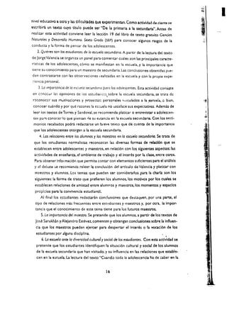 I
nivel educativo a 001) y las dificulQdes Que experlmentan. Como actlvidad de cierre (e
escrlbiri un texto cuyo titulo puede ser "De Ia. prlmaria. a la secundaria". Antes de
realizar esta actlvldad conviene leer la lecci6n 19 del libro de texto gratuito Ciencias
Naturales y Desarrollo Humano. Sexto Grado (SEP) para conocer aigunos rasgos de la
conducta y la forma de pensar de los adolescentes.
   2. Quienes son los estudiontes de 10 escue/a secunda rio. A partir de la lectura del texto
de Jorge Valencia se organiza un panel para comentar wales son las principales caracte ­
rlsticas de los adolescentes) COmo se manifiestan en la escuela. y la importancia que
tiene su conocimiento para un maestro de secundaria. Las condusiones obtenidas pue­
den contrastarse con las observaciones I ealizadas en la escuela y con la propia expe­
:-iencia personal.
    3. La importancia de /0 c5cueia secundoflo paro los odoiescentes, Esta actividad consist!! 

                                                   ,
en conacer las opiniones de los estt.;dian LC:; sobre la escuela secundaria. se trata de 

 rcconoccr sus rnutlv.. ciones y rroyecw: personales "'nlculados a la ;escuela.                0   bien. 

 conacer cuando y por que rarones la e$cuela no satisface sus expectativas. Ademis de 

 leer los textos de Torres y Sandoval. se recomienda platicar            0   entrevistar a adolescen ­ 

 Ces par- conocer 10 que piensan rle su e.:.tanda en !a escuela seclJndnria. Con los t4:'5ti­

 monios recabados podra redactarse un breve texto que de cuenta de la importaflcia 

 que los adolescentes otorgan a la escuela secundarla. 

    4. los reladones entre los alumnos y los maestros en 10 escuelo secunda ria. Se trata de
 que los cstudlantes normalistaS reconozcan las diversas formas de relacl6n que se
 establecen entre adolescentes y maestros, en relaci6n con lo~ slguienteS aspectos: las
 actlvidades de ensenanza. el amblente de trabajo y el interes por la clase. entre otrOs.
 Para obtener Informaci6n que permita contar con elementos sufidentes para el ah5lisis
 y el debate :>e recomienda releer la conclusl6n de! artfculo de VaJcncia y piatkar con
  m:1estrOs    y alumnos. Los temas que pueden ser con!:iderados para la charla son los
  slguientes: la forma de trato que prefieren los alum nos. los motlvos por los cuales se
  establecen relaciones de amistad entre alumnos y maestros,los momentos y espaclos
  prcpl::los para la convlvencla estudiantil.
     AI final los cstcdiantes redactaran condusiones que destaquen. por una parte. el
  tlpo de reladones mas frecuentes entre escudiantes y maestros y, por otra, la Impor­
  uncia que el conocimiento de este tema tiene para los futuros maestrOs.
     S.la importanda del maestro, $e pretende que los alumnos. a partir de los textos de
  jose Sarukhin yAlejandro Estevez. comenten y obtengan concluslones sobre la Influen­
  cia que los maestros pueden ejercer para despertar el Interes                   0   la vocaci6n de los
  estudlantes por .llguna disciplina.
                                                                                                   •
      6. La escuela ante 10 aiversidad cultural y social de   10$   eswdiantes. Con esta actlvldad se
   pretende que los estudiantes ldentlfiquen la sltuaci6n cultural y social de los alumnos
   de la escuela secundaria que han vlsitado. y su Influencia en las relaclones que estable­
   cen en la   e~cuela.la   lectura del texto "Cuando toda la adolescencla ha de caber en la


                                                   16
 
