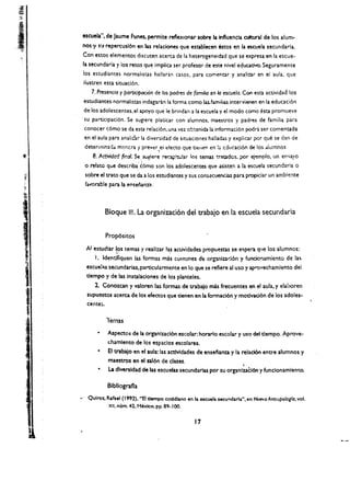 ..~.
      ;'''.




     I.'·· 

 I
.~     )1
                escuela", de Jaume Funes.. permite reflexlonar sobre la influencia oitural de los alum~
                nos'Y   SJ.I   repercusl6n en las relaciones que establecen estos en Ia es.cuela secundarla.
                Con estos elementos discuten acerca de 1.1 heterogeneidad que se expresa en 1.1 escue­
                la secundaria y los retos que implica ser profesor de ene nlvel eduativo. Seguramente
                los 	estudiantes normalistas halladn casos. para comentar y analinr en el aula. que
                ilustren esta situaci6n .
                    .7. Presencia y partkipodOn de los padres de (ami/ia en 10 escuela. Con esta actividad los
                 estudiantes normalistas indagaran ta forma como las.familias intervienen en la educaci6n
                 de los adolescentes. el apoyo que Ie brindan a 1.1 escuela y el modo come esta promueve
               , su 	participaci6n. Se sUgJere platkar (on- alumnos. maestros y padres de familia para
                 conocer c6mo se da esta relaci6n.una vez cbtenida ta informaci6n podra ser comentada
                 en el aula para analiur la diversidad de situaciones hailadas y explicar por que se dan de
                                                    ,
                 detercoinadd mancra y preyer ei efecto que dellen en t; ducaci6n de los dlumnos
                     e. Actividad fin& Se, sugiere !"eap~'ar los temas ~t;adcs, por e;emplo. un en<.ayo
                                              i
                 o relate que describa t6mo son los adolescentes que asisten a la escuela secunda ria               0

                 sobre el trato que se da a los estudiantes y sus consacuendas para propiciar un ambiente
                 fa~orab!e para la ensenanza,




                               Bloque Ill. La organizaci6n del trabajo en la escuela secundaria


                               Prop6sitos

                 AI eswdiar 1,?s temas y reallzar !~ actividades propuestas se e!Opera q',e los alumnos:
                     I. Identlflquen las formas mas comunes d.-: or~ni:t2d6n y fundo'1amiento de la!!o
                 escuel:u secundarias. particularmente en 10 que se refiere al uso y ap"'Ovechamlento del
                 t1empo y de las instaladones de los planteles.
                     2. Cono2C3n y valoren las formas de trabajo mas frecuentes en el aula. y elahoren
                  supuestos acerca de los efectos que tienen en la fonnaci6n y motlvad6n de los adoles­
                  cente:.

                               lemas
                        • 	 Aspectos de la organlzacl6n.escolar: horarlo escolar y uso del t1empo. Aprove~
                            c.hamlento de los espaclos escolares.
                        • 	 EI trabaJo en el aula: las acttvldades de enseiam:a y la relad6n entre alum nos y
                            maestros en eI sal6n de dues.                             ,
                        • 	 La dlversldad de las escuelas secundarlas por su organlzacl6n y funclonamlento.

                               81bllografla

               ..... 	 Quiroz" Rafael (' 9(2). "8 dempo coddlano en la escuela secunda ria" • en Nuevo Antrvpologfo. vol.
                                XII. num. <42. t1~o. pp. 89-100.


                                                                     17
 