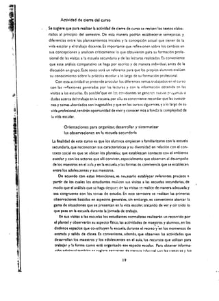 Actividad de cierre del curso

Se suglere que para reall13r la actIvldad de cierre de curso se revisen los textos elabo­
rados al principio del semestre. De esta manera podrin establecerse semejanzas y
diferencias entre los planteamientos inidales y la concepci6n actual que tieoeo de la
vida escolar y el trabajo docente. Es imporunte que reflexlonen sobre los cambios en
sus concepcione5 y analicen crlticamente 10 que obtuvieron para su formaci6n profe­
sional de las visitas a la escuela sccundari;t y de las lecturas realizadas. Es conveniente
que este analisis comparativo se haga por escrito y de manera individual. antes de la
discusi6n en grupo. Este texto sera un referente para que los propios alumnos evaluen 

 su conocimiento sobre la practica escolar a 10 largo de su formaci6n profesional. 

    Con esta actividad se pretende articular los diferentes temas trabajados en el curso 

 con las rf'flexiones generadas por las lecturas y con la informaci6n obtenida cn las 

 visitas a las escuclas. Es posible'que en 10:. e~t'ldlantes se gencler. r.ue·...as rr;::~un~s.   0


 dudas acerca del trabajo en la escueia. por eiio es convenieI'lte recordar que las cuestio­

 nes y temas abordados son inagotables y que en los cursos siguientes. y a 10 largo de su 

 vida profeslonal. tendran oportunidad de vivir y conocer mas a fondo la complejidad de 

 la vida escolar.

          Orientlciones para organizar. desarrollar            y sistematizar 

          las observaciones en la escuela secund2r1a 


  La flnalldad de este curso es que los alum nos empiecen a famillarizarse con 13 escuela
  secundarla. que reconoz:can sus caracteristicas y su diversidad en relaci6n con el con­
  texto ~ocial en que se ubican los pllntel~; que estableu:an contac.to COil el "mbiente
  estolar y con los actores que alii corwiver.. especialmente que observen el desempeno
  de 10:: maestros en el   ;l:.Jh   f en la escuela. y las formas d.: convivencia que se establecen
  entre los adolescentes y sus maestros.
      De acuerdo con estas Intenclones. es net;esarlo esta.bl~cer referentes precisos ~
   partir de los cuales los estudlantes reaiicen sus vlsitas a las escuelas secundarias. de
   modo que elamillsls que so haga despue d~ !as visltas se n!allce de manera adecuada y
   sea congruente con los temas de estudio. En este seme$tre se realizan las primeras
   observaclones basadas en aspectos generales. sin embargo. es convenlente abarcar la
   gama de sltuaclones que se presentln en la vida escolar. traundo de ver y oir todo 10
   que pasa en la escuela durante la jornada de trabajo.
       En sus vlsltas a las escl:elas los estudiantes normalistas reallzaran un recorrldo por
                                                                 ,
   el plantel y observaran su aspecto flsko.las acdvidades de maestros y alumnos. en los
   dlsdntos espaclos que cOlIsdtuyen la escuela. durante el recreo y'en los momentos de
   entrada y salida de e1ases. Es convenlente. ademas. que observen las actlvldades que
    desarrollan los maestros y los adolescentes en el aula. los recursos que udllzan para
    trabajar y !a forma como esci organlzado ese espaclo escolar. Para obtener informa­



                                                      19 

 