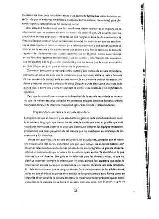 maestros. los directivos.los adolescentes y los padres de fvnilia. Las visieas Incluiran un
recorrldo por el entorno inmediato a la escuela (barrio. colonia, comunidad) para ob ­
servar algunas caracterlsticas del contexto social.
   Una actividad fundamental que los estudiantes deben realizar es el registro de la
informaci6n que sc obtiene durante las visltas y la observaci6n. De acuerdo con los
prop6sltos de esta asignatura. y de todas las que integran el area de Acercamiento a la
Pr.lctica Escolar,la obser'lacion se hacc para conocer los ambitos en que los estudian­
tes se desempenaran como maestros. para saber que piensan y que opinan quienes ya
!aboran en la escuela y los adolescentes que asistcn a ella. Por 10 tanto. no se trata de
registrar det..~!ladamente cada acci6n especifica que se observe -como suele hacerse
en los lIamados registros etnogr:'tficos-. sino de escribir I;! informaci6n mas relevante.
que de acuerdo con la guia corrcspondiente y con los temas que se escl.n estudiando
en cada bloque, sel a uti: para el anal isis de la xperiencia.
    Durante el sem.::stre se realizar.l., cnt:-~ cuatro y s~j~ visitas a la escujela ~ecuiidCi.rid.. 

con duracl6n de un dla cada una. Es conveniente que la primera vlslta se realice despues 

 ce tres semanas de trabajo en la escuela normal. de esta manera podran hacerse actlvl­

 dade~ y   lecturas inlclales y prepa.~r la visita. Oespues puede efectuarse una vlsita cada 

 quince dlas. y entre una y otra. S~ ana1::.ara la ultima visita reaUzada y se organizara la 

 slgulente. 

     Para que los estudlantes conozcan la diversidad de la escuela secundarla es necesa­
 rio que se visiten escuel;.;.s ubicadas en contextos sociales dlstJntos (urbano, urbano
 marglnado. rural) y de dlferente modalidad (generales. t&nicas. ~elesecundarlas).

           Preparando la entrada a la escuela secundaria

 Es importante que el maestro YlOS estudiantes organicen cada visita tomando en cuen ­
 ta e( numero de grupos que tienen las esc:Jelas. de modo que 5i no es poslble que cada
                                                                                                         :i 

  eswdlante normalista observe en un grupo distinto. se integren los equlpos necesarios,
  procurando que sean pequenos de tal manera que no interfieran en el trabajo de los
                                                                                                         I

  maestros y los alumnos.
     Antes de cada vfsita a fa escuela secundaria.los estudialltes. apoyados por el maes ­
                                                                                                         1

  tro responsable del curso. elaboraran una guia que inch.iya los aspectos bisicos por
  observar relacionados con los temas de estudio de este programa. La gula de observa­
  cl6n es un Instrumento que orienta a los estudiantes para (entrar la atencl6n en 10 que
  Interesa que se observe. Esta gula es un referente para las diversas vlsieas, 10 que no
  slgnlflca observar slempre 10 mismo. por 10 tanto. aunque los aspectos que gulan la                     .,
  observacl6n en este curso son constantes.la informaci6n cbtenlda sera cada ve~ dlstin­
  u. Habra ocaslones en que se pOliga mas atenci6n al cOl1ocimlento de los adolescentes,
  otras en que el enfasis se ponga en el trabajo de los profesores 0 en la forma como se
  organfza el personal de ia escuela. etcetera. Es importante tener presente que el cono­
   clmiento de la escuela no !>e logra nl se a,2ota con una          Vi1ita. por 10 tanto. h. aub d ..



                                                    20
 